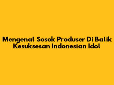 Mengenal Sosok Produser Di Balik Kesuksesan Indonesian Idol