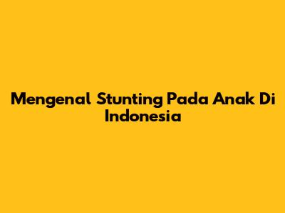 Mengenal Stunting Pada Anak Di Indonesia