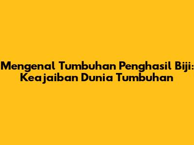 Mengenal Tumbuhan Penghasil Biji: Keajaiban Dunia Tumbuhan