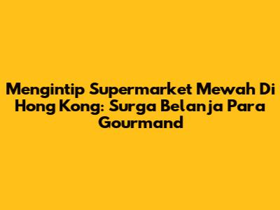 Mengintip Supermarket Mewah Di Hong Kong: Surga Belanja Para Gourmand