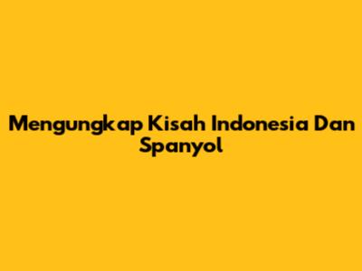 Mengungkap Kisah Indonesia Dan Spanyol