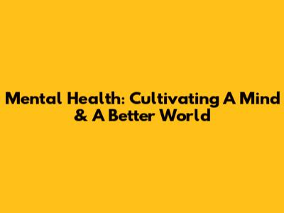 Mental Health: Cultivating A Mind & A Better World