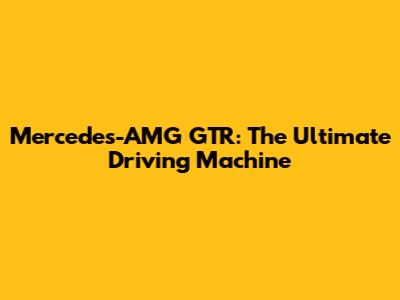 Mercedes-AMG GTR: The Ultimate Driving Machine