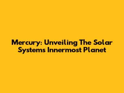 Mercury: Unveiling The Solar System's Innermost Planet