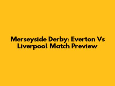 Merseyside Derby: Everton Vs Liverpool Match Preview