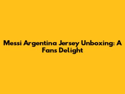Messi Argentina Jersey Unboxing: A Fan's Delight
