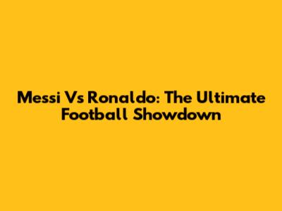 Messi Vs Ronaldo: The Ultimate Football Showdown
