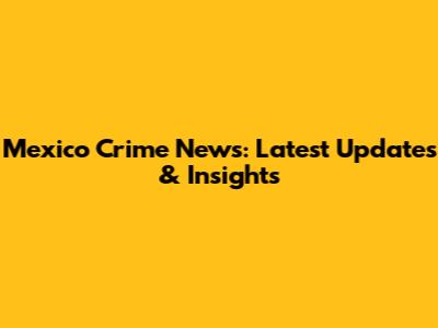 Mexico Crime News: Latest Updates & Insights