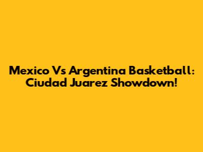 Mexico Vs Argentina Basketball: Ciudad Juarez Showdown!