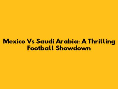 Mexico Vs Saudi Arabia: A Thrilling Football Showdown
