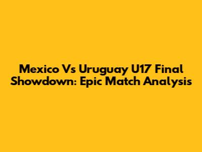 Mexico Vs Uruguay U17 Final Showdown: Epic Match Analysis