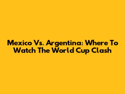 Mexico Vs. Argentina: Where To Watch The World Cup Clash
