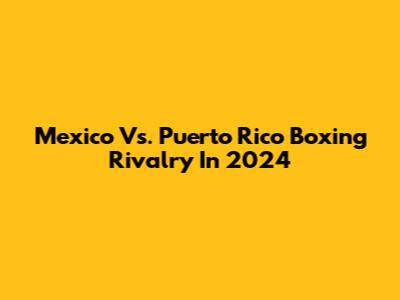 Mexico Vs. Puerto Rico Boxing Rivalry In 2024