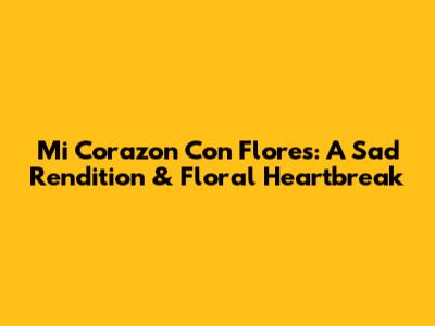Mi Corazon Con Flores: A Sad Rendition & Floral Heartbreak