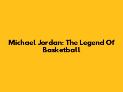 Michael Jordan: The Legend Of Basketball
