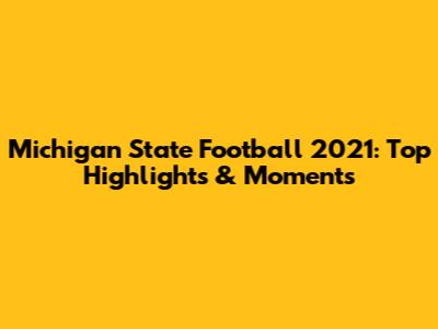 Michigan State Football 2021: Top Highlights & Moments