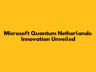 Microsoft Quantum Netherlands: Innovation Unveiled