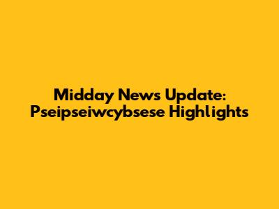Midday News Update: Pseipseiwcybsese Highlights