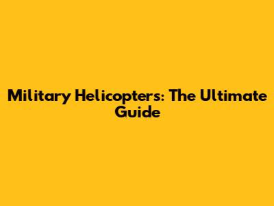 Military Helicopters: The Ultimate Guide