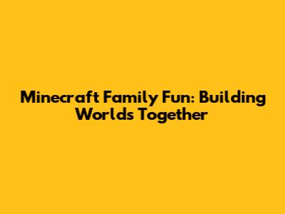 Minecraft Family Fun: Building Worlds Together