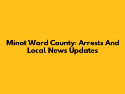 Minot Ward County: Arrests And Local News Updates