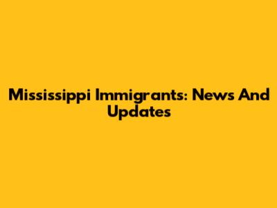 Mississippi Immigrants: News And Updates