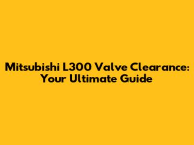 Mitsubishi L300 Valve Clearance: Your Ultimate Guide