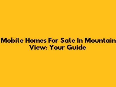 Mobile Homes For Sale In Mountain View: Your Guide
