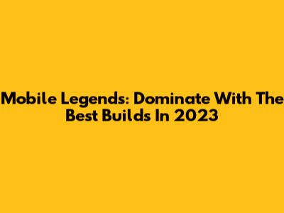 Mobile Legends: Dominate With The Best Builds In 2023