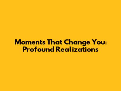 Moments That Change You: Profound Realizations