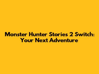 Monster Hunter Stories 2 Switch: Your Next Adventure