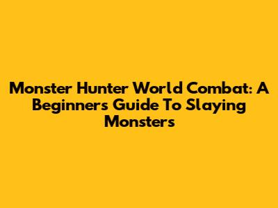 Monster Hunter World Combat: A Beginner's Guide To Slaying Monsters