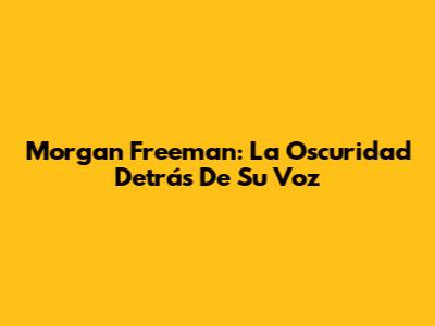 Morgan Freeman: La Oscuridad Detrás De Su Voz