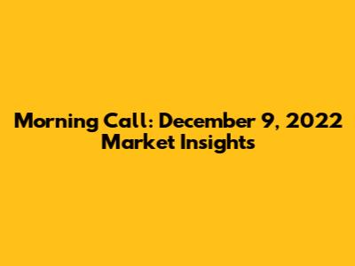 Morning Call: December 9, 2022 Market Insights