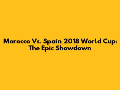 Morocco Vs. Spain 2018 World Cup: The Epic Showdown