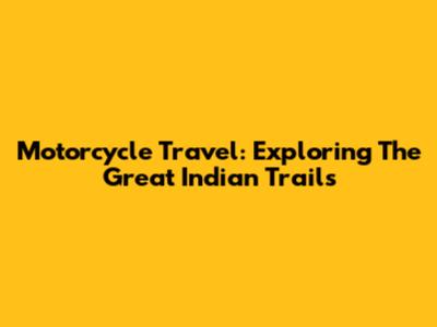 Motorcycle Travel: Exploring The Great Indian Trails
