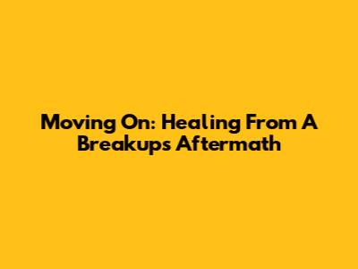 Moving On: Healing From A Breakup's Aftermath