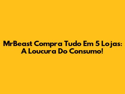 MrBeast Compra Tudo Em 5 Lojas: A Loucura Do Consumo!
