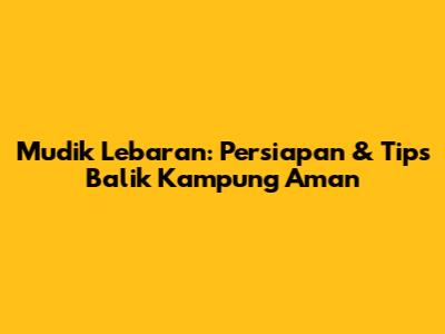 Mudik Lebaran: Persiapan & Tips Balik Kampung Aman