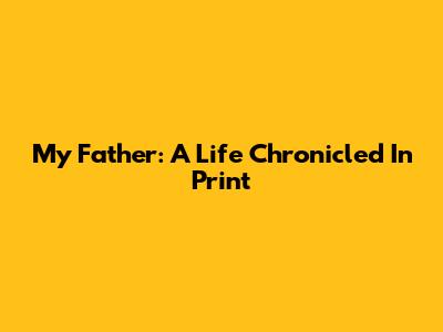 My Father: A Life Chronicled In Print