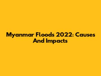Myanmar Floods 2022: Causes And Impacts