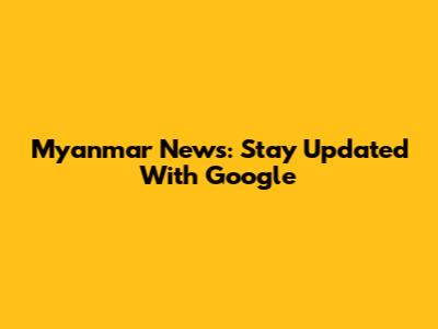 Myanmar News: Stay Updated With Google