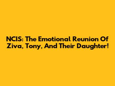 NCIS: The Emotional Reunion Of Ziva, Tony, And Their Daughter!