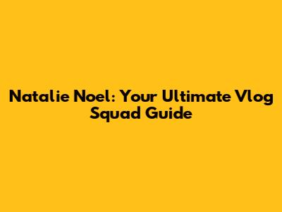 Natalie Noel: Your Ultimate Vlog Squad Guide