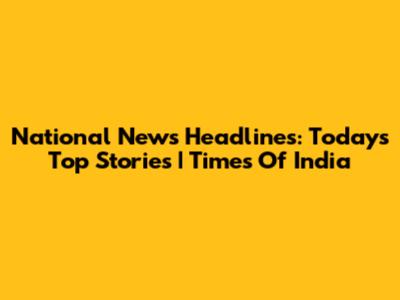 National News Headlines: Today's Top Stories | Times Of India