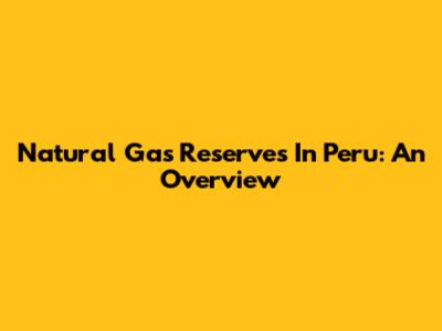 Natural Gas Reserves In Peru: An Overview