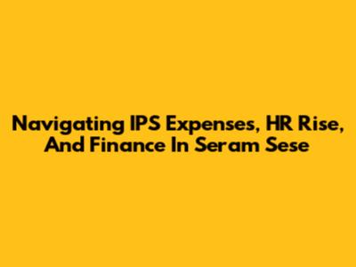 Navigating IPS Expenses, HR Rise, And Finance In Seram Sese