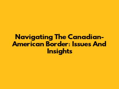 Navigating The Canadian-American Border: Issues And Insights