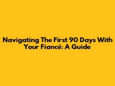 Navigating The First 90 Days With Your Fiancé: A Guide