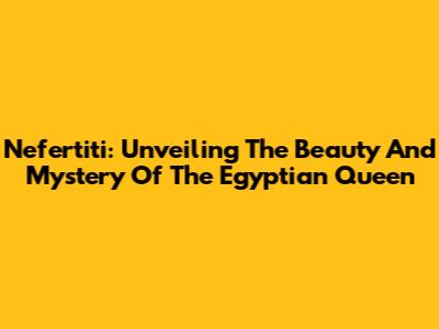 Nefertiti: Unveiling The Beauty And Mystery Of The Egyptian Queen